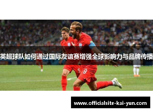 英超球队如何通过国际友谊赛增强全球影响力与品牌传播 英超球队如何通过国际友谊赛增强全球影响力与品牌传播