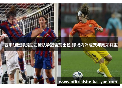 西甲明星球员助力球队争冠表现出色 球场内外成就与风采并重 西甲明星球员助力球队争冠表现出色 球场内外成就与风采并重