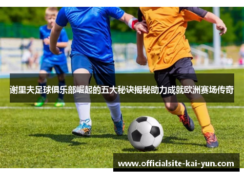 谢里夫足球俱乐部崛起的五大秘诀揭秘助力成就欧洲赛场传奇