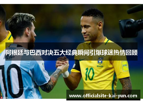阿根廷与巴西对决五大经典瞬间引爆球迷热情回顾