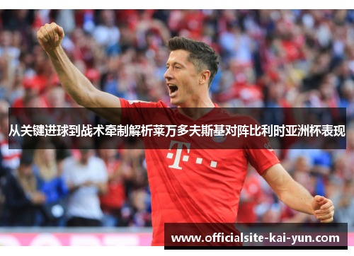 从关键进球到战术牵制解析莱万多夫斯基对阵比利时亚洲杯表现