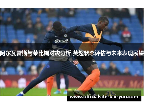 阿尔瓦雷斯与莱比锡对决分析 英超状态评估与未来表现展望 阿尔瓦雷斯与莱比锡对决分析 英超状态评估与未来表现展望