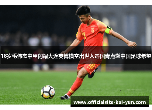 18岁毛伟杰中甲闪耀大连英博横空出世入选国青点燃中国足球希望