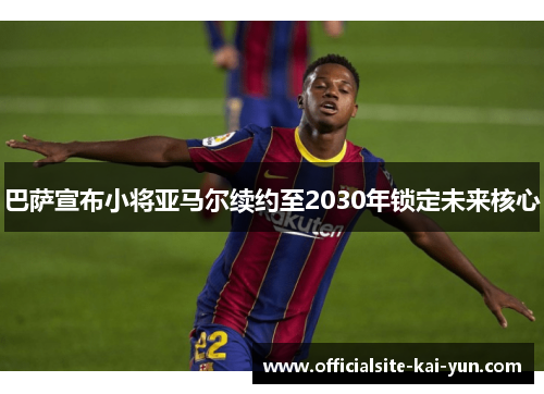 巴萨宣布小将亚马尔续约至2030年锁定未来核心