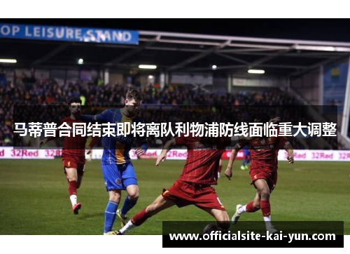 马蒂普合同结束即将离队利物浦防线面临重大调整 马蒂普合同结束即将离队利物浦防线面临重大调整
